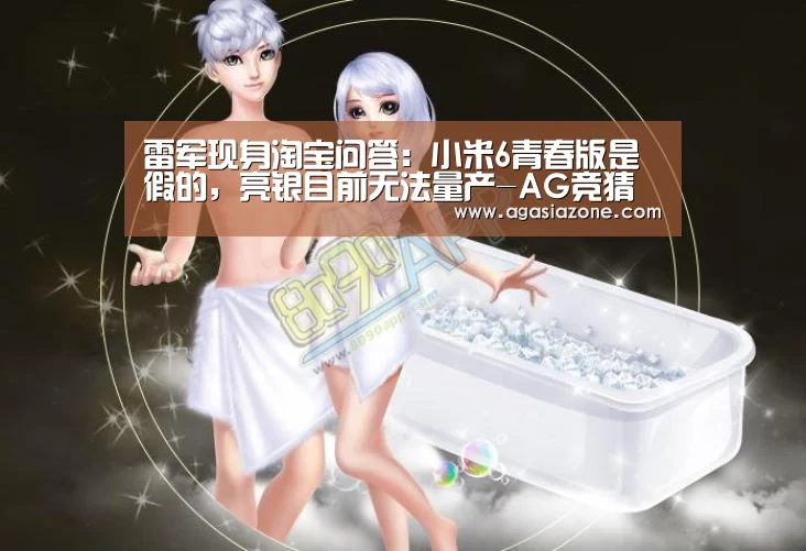 雷军现身淘宝问答:小米6青春版是假的,亮银目前无法量产-AG竞猜(图2) AG平台